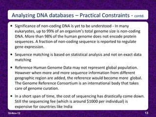 Analyzing DNA databases – Practical Constraints - contd.
  Significance of non-coding DNA is yet to be understood - In many
     eukaryotes, up to 99% of an organism's total genome size is non-coding
     DNA. More than 98% of the human genome does not encode protein
     sequences. A fraction of non-coding sequence is reported to regulate
     gene expression.
  Sequence matching is based on statistical analysis and not on exact data
     matching
  Reference Human Genome Data may not represent global population.
     However when more and more sequence information from different
     geographic region are added, the reference would become more global.
     The Genome Reference Consortium is an international body that takes
     care of genome curation.
  In a short span of time, the cost of sequencing has drastically come down.
     Still the sequencing fee (which is around $1000 per individual) is
     expensive for countries like India
18-Nov-12                                                                       13
 