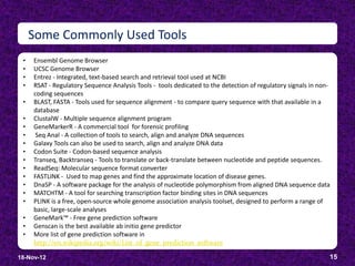 Some Commonly Used Tools
 •   Ensembl Genome Browser
 •   UCSC Genome Browser
 •   Entrez - Integrated, text-based search and retrieval tool used at NCBI
 •   RSAT - Regulatory Sequence Analysis Tools - tools dedicated to the detection of regulatory signals in non-
     coding sequences
 •   BLAST, FASTA - Tools used for sequence alignment - to compare query sequence with that available in a
     database
 •   ClustalW - Multiple sequence alignment program
 •   GeneMarkerR - A commercial tool for forensic profiling
 •    Seq Anal - A collection of tools to search, align and analyze DNA sequences
 •   Galaxy Tools can also be used to search, align and analyze DNA data
 •   Codon Suite - Codon-based sequence analysis
 •   Transeq, Backtranseq - Tools to translate or back-translate between nucleotide and peptide sequences.
 •   ReadSeq: Molecular sequence format converter
 •   FASTLINK - Used to map genes and find the approximate location of disease genes.
 •   DnaSP - A software package for the analysis of nucleotide polymorphism from aligned DNA sequence data
 •   MATCHTM - A tool for searching transcription factor binding sites in DNA sequences
 •   PLINK is a free, open-source whole genome association analysis toolset, designed to perform a range of
     basic, large-scale analyses
 •   GeneMark™ - Free gene prediction software
 •   Genscan is the best available ab initio gene predictor
 •   More list of gene prediction software in
     http://en.wikipedia.org/wiki/List_of_gene_prediction_software

18-Nov-12                                                                                                     15
 