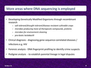 More areas where DNA sequencing is employed

 • Developing Genetically Modified Organisms through recombinant
    research
            •   salt tolerant/drought tolerant/disease resistant cultivable crops
            •   microbes producing more of therapeutic compounds, proteins
            •   microbes for environment cleaning
            •   pro-biotic lactobacilli

 • Clinical diagnosis - diagnosing gene-sequence-correlated diseases /
    infections e.g. HIV
 • Forensic analysis - DNA fingerprint profiling to identify crime suspects

 • Pedigree analysis - to establish parental lineage in legal disputes



18-Nov-12                                                                           4
 