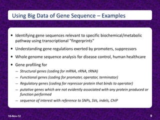 Using Big Data of Gene Sequence – Examples


  Identifying gene sequences relevant to specific biochemical/metabolic
     pathway using transcriptional "fingerprints“
  Understanding gene regulations exerted by promoters, suppressors
  Whole genome sequence analysis for disease control, human healthcare
  Gene profiling for
     ―   Structural genes (coding for mRNA, rRNA, tRNA)
     ―   Functional genes (coding for promoter, operator, terminator)
     ―   Regulatory genes (coding for repressor protein that binds to operator)
     ―   putative genes which are not evidently associated with any protein produced or
         function performed
     ―   sequence of interest with reference to SNPs, SVs, indels, ChIP


18-Nov-12                                                                                 9
 