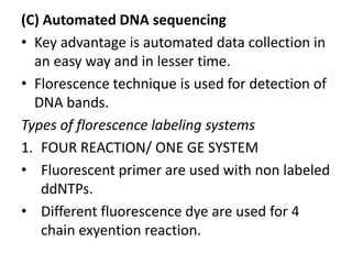 (C) Automated DNA sequencing
• Key advantage is automated data collection in
  an easy way and in lesser time.
• Florescence technique is used for detection of
  DNA bands.
Types of florescence labeling systems
1. FOUR REACTION/ ONE GE SYSTEM
• Fluorescent primer are used with non labeled
    ddNTPs.
• Different fluorescence dye are used for 4
    chain exyention reaction.
 