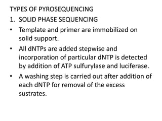 TYPES OF PYROSEQUENCING
1. SOLID PHASE SEQUENCING
• Template and primer are immobilized on
   solid support.
• All dNTPs are added stepwise and
   incorporation of particular dNTP is detected
   by addition of ATP sulfurylase and luciferase.
• A washing step is carried out after addition of
   each dNTP for removal of the excess
   sustrates.
 