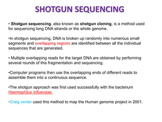 SHOTGUN SEQUENCING 
• Shotgun sequencing, also known as shotgun cloning, is a method used 
for sequencing long DNA strands or the whole genome. 
•In shotgun sequencing, DNA is broken up randomly into numerous small 
segments and overlapping regions are identified between all the individual 
sequences that are generated. 
• Multiple overlapping reads for the target DNA are obtained by performing 
several rounds of this fragmentation and sequencing. 
•Computer programs then use the overlapping ends of different reads to 
assemble them into a continuous sequence. 
•The shotgun approach was first used successfully with the bacterium 
Haemophilus influenzae. 
•Craig venter used this method to map the Human genome project in 2001. 
 
