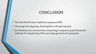 CONCLUSION
• This was the first ever method to sequence DNA.
• The longer the sequence, the lengthier is the gel required.
• Its limitations are overcome by using shotgun sequencing and hierarchal
methods for sequencing of the very large genomes of eukaryotes.
 