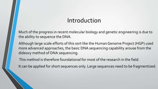 Introduction
Much of the progress in recent molecular biology and genetic engineering is due to
the ability to sequence the DNA.
Although large scale efforts of this sort like the Human Genome Project (HGP) used
more advanced approaches, the basic DNA sequencing capability arouse from the
dideoxy method of DNA sequencing.
This method is therefore foundational for most of the research in the field.
It can be applied for short sequences only. Large sequences need to be fragmentized.
 