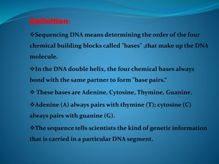 Definition:
Sequencing DNA means determining the order of the four
chemical building blocks called "bases" ,that make up the DNA
molecule.
In the DNA double helix, the four chemical bases always
bond with the same partner to form "base pairs.“
 These bases are Adenine, Cytosine, Thymine, Guanine.
Adenine (A) always pairs with thymine (T); cytosine (C)
always pairs with guanine (G).
The sequence tells scientists the kind of genetic information
that is carried in a particular DNA segment.
 
