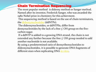 Chain Termination Sequencing:
The most popular method is dideoxy method or Sanger method.
Named after its inventor, Frederick Sanger, who was awarded the
1980 Nobel prize in chemistry for this achievment.
This sequencing method is based on the use of chain terminators,
the dideoxynucleotides (ddNTPs).
The dideoxynucleotides, or ddNTPSs, differ from
deoxynucleotides by the lack of a free 3' OH group on the five-
carbon sugar.
If a ddNTP is added to a growing DNA strand, the chain is not
extended any further because the free 3' OH group needed to add
another nucleotide is not available.
By using a predetermined ratio of deoxyribonucleotides to
dideoxynucleotides, it is possible to generate DNA fragments of
different sizes when replicating DNA in vitro.
 