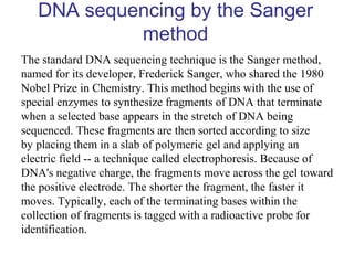 DNA sequencing by the Sanger
method
The standard DNA sequencing technique is the Sanger method,
named for its developer, Frederick Sanger, who shared the 1980
Nobel Prize in Chemistry. This method begins with the use of
special enzymes to synthesize fragments of DNA that terminate
when a selected base appears in the stretch of DNA being
sequenced. These fragments are then sorted according to size
by placing them in a slab of polymeric gel and applying an
electric field -- a technique called electrophoresis. Because of
DNA's negative charge, the fragments move across the gel toward
the positive electrode. The shorter the fragment, the faster it
moves. Typically, each of the terminating bases within the
collection of fragments is tagged with a radioactive probe for
identification.
 