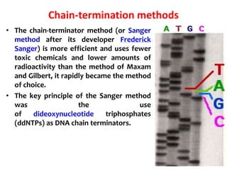 Chain-termination methods
• The chain-terminator method (or Sanger
method after its developer Frederick
Sanger) is more efficient and uses fewer
toxic chemicals and lower amounts of
radioactivity than the method of Maxam
and Gilbert, it rapidly became the method
of choice.
• The key principle of the Sanger method
was the use
of dideoxynucleotide triphosphates
(ddNTPs) as DNA chain terminators.
 