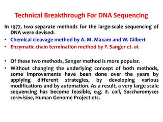 Technical Breakthrough For DNA Sequencing
In 1977, two separate methods for the large-scale sequencing of
DNA were devised:
• Chemical cleavage method by A. M. Maxam and W. Gilbert
• Enzymatic chain termination method by F. Sanger et. al.
• Of these two methods, Sanger method is more popular.
• Without changing the underlying concept of both methods,
some improvements have been done over the years by
applying different strategies, by developing various
modifications and by automation. As a result, a very large scale
sequencing has become feasible, e.g. E. coli, Saccharomyces
cerevisiae, Human Genome Project etc.
 
