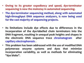 • Owing to its greater expediency and speed, dye-terminator
sequencing is now the mainstay in automated sequencing.
• The dye-terminator sequencing method, along with automated
high-throughput DNA sequence analyzers, is now being used
for the vast majority of sequencing projects.
• Its limitations include dye effects due to differences in the
incorporation of the dye-labelled chain terminators into the
DNA fragment, resulting in unequal peak heights and shapes in
the electronic DNA sequence trace chromatogram after
capillary electrophoresis .
• This problem has been addressed with the use of modified DNA
polymerase enzyme systems and dyes that minimize
incorporation variability, as well as methods for eliminating
"dye blobs".
 