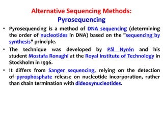Alternative Sequencing Methods:
Pyrosequencing
• Pyrosequencing is a method of DNA sequencing (determining
the order of nucleotides in DNA) based on the "sequencing by
synthesis" principle.
• The technique was developed by Pål Nyrén and his
student Mostafa Ronaghi at the Royal Institute of Technology in
Stockholm in 1996.
• It differs from Sanger sequencing, relying on the detection
of pyrophosphate release on nucleotide incorporation, rather
than chain termination with dideoxynucleotides.
 
