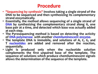 Procedure
• "Sequencing by synthesis" involves taking a single strand of the
DNA to be sequenced and then synthesizing its complementary
strand enzymatically.
• Essentially, the method allows sequencing of a single strand of
DNA by synthesizing the complementary strand along it, one
base pair at a time, and detected which base was actually added
at each step.
• The Pyrosequencing method is based on detecting the activity
of DNA polymerase with another chemiluminescent enzyme.
• The template DNA is immobile, and solutions of A, C, G, and
T nucleotides are added and removed after the reaction,
sequentially.
• Light is produced only when the nucleotide solution
complements the first unpaired base of the template. The
sequence of solutions which produce chemiluminescent signals
allows the determination of the sequence of the template.
 