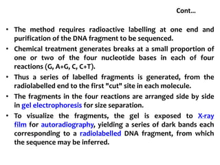 Cont…
• The method requires radioactive labelling at one end and
purification of the DNA fragment to be sequenced.
• Chemical treatment generates breaks at a small proportion of
one or two of the four nucleotide bases in each of four
reactions (G, A+G, C, C+T).
• Thus a series of labelled fragments is generated, from the
radiolabelled end to the first "cut" site in each molecule.
• The fragments in the four reactions are arranged side by side
in gel electrophoresis for size separation.
• To visualize the fragments, the gel is exposed to X-ray
film for autoradiography, yielding a series of dark bands each
corresponding to a radiolabelled DNA fragment, from which
the sequence may be inferred.
 