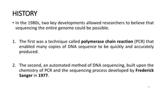 HISTORY
• In the 1980s, two key developments allowed researchers to believe that
sequencing the entire genome could be possible.
1. The first was a technique called polymerase chain reaction (PCR) that
enabled many copies of DNA sequence to be quickly and accurately
produced.
2. The second, an automated method of DNA sequencing, built upon the
chemistry of PCR and the sequencing process developed by Frederick
Sanger in 1977.
10
 