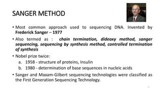 SANGER METHOD
• Most common approach used to sequencing DNA. Invented by
Frederick Sanger – 1977
• Also termed as : chain termination, dideoxy method, sanger
sequencing, sequencing by synthesis method, controlled termination
of synthesis
• Nobel prize twice:
a. 1958 - structure of proteins, Insulin
b. 1980 - determination of base sequences in nucleic acids
• Sanger and Maxam-Gilbert sequencing technologies were classified as
the First Generation Sequencing Technology.
11
 