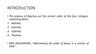 INTRODUCTION
• The process of figuring out the correct order of the four nitrogen-
containing bases:
1. Adenine,
2. Guanine,
3. Cytosine,
4. Thymine
• DNA SEQUENCING :“Determining the order of bases in a section of
DNA.”
2
 