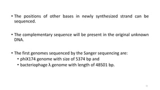 • The positions of other bases in newly synthesized strand can be
sequenced.
• The complementary sequence will be present in the original unknown
DNA.
• The first genomes sequenced by the Sanger sequencing are:
• phiX174 genome with size of 5374 bp and
• bacteriophage λ genome with length of 48501 bp.
21
 