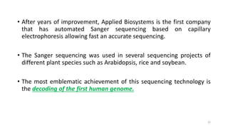 • After years of improvement, Applied Biosystems is the first company
that has automated Sanger sequencing based on capillary
electrophoresis allowing fast an accurate sequencing.
• The Sanger sequencing was used in several sequencing projects of
different plant species such as Arabidopsis, rice and soybean.
• The most emblematic achievement of this sequencing technology is
the decoding of the first human genome.
22
 