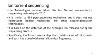 Ion torrent sequencing
• Life Technologies commercialized the Ion Torrent semiconductor
sequencing technology in 2010
• It is similar to 454 pyrosequencing technology but it does not use
fluorescent labeled nucleotides like other second-generation
technologies.
• It is based on the detection of the hydrogen ion released during the
sequencing process.
• Specifically, Ion Torrent uses a chip that contains a set of micro wells
and each has a bead with several identical fragments.
34
 