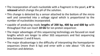 • The incorporation of each nucleotide with a fragment in the pearl, a H+ is
released which change the pH of the solution.
• This change is detected by a sensor attached to the bottom of the micro
well and converted into a voltage signal which is proportional to the
number of nucleotides incorporated.
• capable of producing reads lengths of 200 bp, 400 bp and 600 bp with
throughput that can reach 10 Gb for ion proton sequencer.
• The major advantages of this sequencing technology are focused on read
lengths which are longer to other SGS sequencers and fast sequencing
time between 2 and 8 hours.
• The major disadvantage is the difficulty of interpreting the homopolymer
sequences (more than 6 bp) and error with a rate about ~1% due to
insertion and deletion.
35
 
