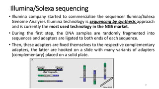 Illumina/Solexa sequencing
• Illumina company started to commercialize the sequencer Ilumina/Solexa
Genome Analyzer. Illumina technology is sequencing by synthesis approach
and is currently the most used technology in the NGS market.
• During the first step, the DNA samples are randomly fragmented into
sequences and adapters are ligated to both ends of each sequence.
• Then, these adapters are fixed themselves to the respective complementary
adapters, the latter are hooked on a slide with many variants of adapters
(complementary) placed on a solid plate.
37
 