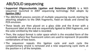ABI/SOLiD sequencing
• Supported Oligonucleotide Ligation and Detection (SOLiD) is a NGS
sequencer launched in 2007 sequencing technology that adopts by
ligation (SBL).
• The ABI/SOLiD process consists of multiple sequencing rounds starting by
attaching adapters to the DNA fragments, fixed on beads and cloned by
PCR emulsion.
• These beads are then placed on a glass slide and the 8-mer with a
fluorescent label at the end are sequentially ligated to DNA fragments, and
the color emitted by the label is recorded.
• Then, the output format is color space which is the encoded form of the
nucleotide where four fluorescent colors are used to represent 16 possible
combinations of two bases.
• The sequencer repeats this ligation cycle and each cycle the
complementary strand is removed and a new sequencing cycle starts at
the position n-1 of the template. 43
 
