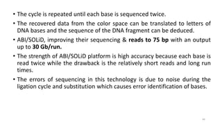 • The cycle is repeated until each base is sequenced twice.
• The recovered data from the color space can be translated to letters of
DNA bases and the sequence of the DNA fragment can be deduced.
• ABI/SOLiD, improving their sequencing & reads to 75 bp with an output
up to 30 Gb/run.
• The strength of ABI/SOLiD platform is high accuracy because each base is
read twice while the drawback is the relatively short reads and long run
times.
• The errors of sequencing in this technology is due to noise during the
ligation cycle and substitution which causes error identification of bases.
44
 