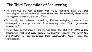 The Third Generation of Sequencing
• The genomes are very complex with many repetitive areas that SGS
technologies are incapable to solve them and the relatively short reads
made genome assembly more difficult.
• To remedy the problems caused by SGS technologies, scientists have
developed a new generation of sequencing called “third generation
sequencing”.
• These third generations of sequencing have the ability to offer a low
sequencing cost and easy sample preparation without the need PCR
amplification in an execution time significantly faster than SGS
technologies.
46
 