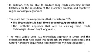 • In addition, TGS are able to produce long reads exceeding several
kilobases for the resolution of the assembly problem and repetitive
regions of complex genomes
• There are two main approaches that characterize TGS:
• The Single Molecule Real Time Sequencing Approach (SMRT)
• The synthetic approach that rely on existing short reads
technologies to construct long reads.
• The most widely used TGS technology approach is SMRT and the
sequencers that have used this approach are Pacific Biosciences and
Oxford Nanopore sequencing (specifically the MinION sequencer).
47
 