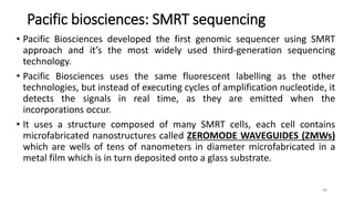 Pacific biosciences: SMRT sequencing
• Pacific Biosciences developed the first genomic sequencer using SMRT
approach and it’s the most widely used third-generation sequencing
technology.
• Pacific Biosciences uses the same fluorescent labelling as the other
technologies, but instead of executing cycles of amplification nucleotide, it
detects the signals in real time, as they are emitted when the
incorporations occur.
• It uses a structure composed of many SMRT cells, each cell contains
microfabricated nanostructures called ZEROMODE WAVEGUIDES (ZMWs)
which are wells of tens of nanometers in diameter microfabricated in a
metal film which is in turn deposited onto a glass substrate.
48
 