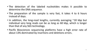 • The detection of the labeled nucleotides makes it possible to
determine the DNA sequence.
• The preparation of the sample is very fast, it takes 4 to 6 hours
instead of days.
• In addition, the long-read lengths, currently averaging ~10 kbp but
individual very long reads can be as long as 60 kbp, which is longer
than that of any SGS technology.
• Pacific Biosciences sequencing platforms have a high error rate of
about 13% dominated by insertions and deletions errors.
51
 