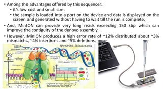 • Among the advantages offered by this sequencer:
• it’s low cost and small size.
• the sample is loaded into a port on the device and data is displayed on the
screen and generated without having to wait till the run is complete.
• And, MinION can provide very long reads exceeding 150 kbp which can
improve the contiguity of the denovo assembly.
• However, MinION produces a high error rate of ~12% distributed about ~3%
mismatchs, ~4% insertions and ~5% deletions.
54
 