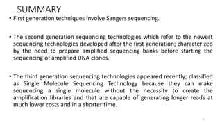 SUMMARY
• First generation techniques involve Sangers sequencing.
• The second generation sequencing technologies which refer to the newest
sequencing technologies developed after the first generation; characterized
by the need to prepare amplified sequencing banks before starting the
sequencing of amplified DNA clones.
• The third generation sequencing technologies appeared recently; classified
as Single Molecule Sequencing Technology because they can make
sequencing a single molecule without the necessity to create the
amplification libraries and that are capable of generating longer reads at
much lower costs and in a shorter time.
57
 