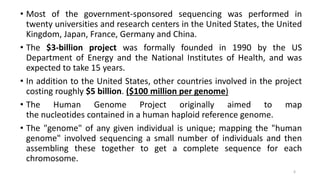 • Most of the government-sponsored sequencing was performed in
twenty universities and research centers in the United States, the United
Kingdom, Japan, France, Germany and China.
• The $3-billion project was formally founded in 1990 by the US
Department of Energy and the National Institutes of Health, and was
expected to take 15 years.
• In addition to the United States, other countries involved in the project
costing roughly $5 billion. ($100 million per genome)
• The Human Genome Project originally aimed to map
the nucleotides contained in a human haploid reference genome.
• The "genome" of any given individual is unique; mapping the "human
genome" involved sequencing a small number of individuals and then
assembling these together to get a complete sequence for each
chromosome.
6
 