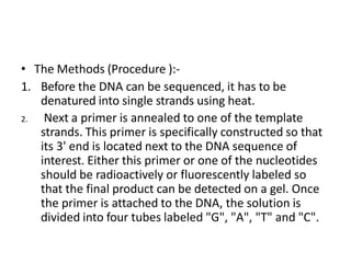 • The Methods (Procedure ):-
1. Before the DNA can be sequenced, it has to be
denatured into single strands using heat.
2. Next a primer is annealed to one of the template
strands. This primer is specifically constructed so that
its 3' end is located next to the DNA sequence of
interest. Either this primer or one of the nucleotides
should be radioactively or fluorescently labeled so
that the final product can be detected on a gel. Once
the primer is attached to the DNA, the solution is
divided into four tubes labeled "G", "A", "T" and "C".
 