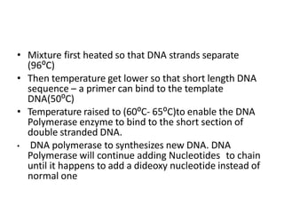 • Mixture first heated so that DNA strands separate
(96⁰C)
• Then temperature get lower so that short length DNA
sequence – a primer can bind to the template
DNA(50⁰C)
• Temperature raised to (60⁰C- 65⁰C)to enable the DNA
Polymerase enzyme to bind to the short section of
double stranded DNA.
• DNA polymerase to synthesizes new DNA. DNA
Polymerase will continue adding Nucleotides to chain
until it happens to add a dideoxy nucleotide instead of
normal one
 