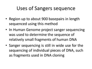 Uses of Sangers sequence
• Region up to about 900 basepairs in length
sequenced using this method
• In Human Genome project sanger sequencing
was used to determine the sequence of
relatively small fragments of human DNA
• Sanger sequencing is still in wide use for the
sequencing of individual pieces of DNA, such
as fragments used in DNA cloning
 