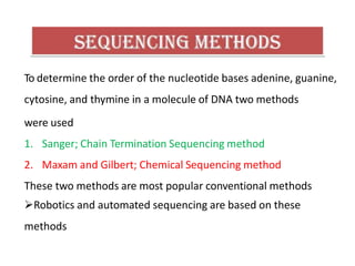 To determine the order of the nucleotide bases adenine, guanine,
cytosine, and thymine in a molecule of DNA two methods
were used
1. Sanger; Chain Termination Sequencing method
2. Maxam and Gilbert; Chemical Sequencing method
These two methods are most popular conventional methods
Robotics and automated sequencing are based on these
methods
 