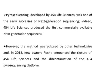 Pyrosequencing, developed by 454 Life Sciences, was one of
the early successes of Next-generation sequencing; indeed,
454 Life Sciences produced the first commercially available
Next-generation sequencer.
However, the method was eclipsed by other technologies
and, in 2013, new owners Roche announced the closure of
454 Life Sciences and the discontinuation of the 454
pyrosequencing platform.
 