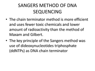 SANGERS METHOD OF DNA
SEQUENCING
• The chain terminator method is more efficient
and uses fewer toxic chemicals and lower
amount of radioactivity than the method of
Maxam and Gilbert.
• The key principle of the Sangers method was
use of dideoxynucleotides triphosphate
(ddNTPs) as DNA chain terminator
 