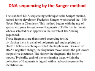 DNA sequencing by the Sanger method
The standard DNA sequencing technique is the Sanger method,
named for its developer, Frederick Sanger, who shared the 1980
Nobel Prize in Chemistry. This method begins with the use of
special enzymes to synthesize fragments of DNA that terminate
when a selected base appears in the stretch of DNA being
sequenced.
These fragments are then sorted according to size
by placing them in a slab of polymeric gel and applying an
electric field -- a technique called electrophoresis. Because of
DNA's negative charge, the fragments move across the gel toward
the positive electrode. The shorter the fragment, the faster it
moves. Typically, each of the terminating bases within the
collection of fragments is tagged with a radioactive probe for
identification.
 