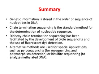 Summary
• Genetic information is stored in the order or sequence of
nucleotides in DNA.
• Chain termination sequencing is the standard method for
the determination of nucleotide sequence.
• Dideoxy-chain termination sequencing has been
facilitated by the development of cycle sequencing and
the use of fluorescent dye detection.
• Alternative methods are used for special applications,
such as pyrosequencing (for resequencing and
polymorphism detection) or bisulfite sequencing (to
analyze methylated DNA).
 