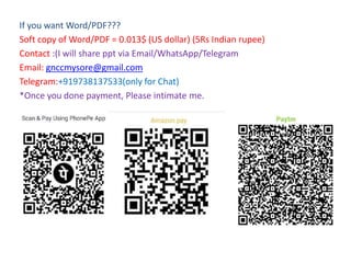If you want Word/PDF???
Soft copy of Word/PDF = 0.013$ (US dollar) (5Rs Indian rupee)
Contact :(I will share ppt via Email/WhatsApp/Telegram
Email: gnccmysore@gmail.com
Telegram:+919738137533(only for Chat)
*Once you done payment, Please intimate me.
 