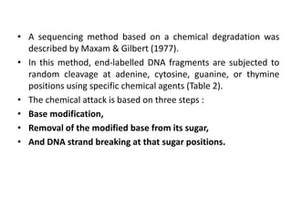 • A sequencing method based on a chemical degradation was
described by Maxam & Gilbert (1977).
• In this method, end-labelled DNA fragments are subjected to
random cleavage at adenine, cytosine, guanine, or thymine
positions using specific chemical agents (Table 2).
• The chemical attack is based on three steps :
• Base modification,
• Removal of the modified base from its sugar,
• And DNA strand breaking at that sugar positions.
 