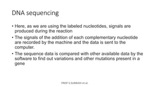PROF S.SUBBIAH et al.
DNA sequencing
• Here, as we are using the labeled nucleotides, signals are
produced during the reaction
• The signals of the addition of each complementary nucleotide
are recorded by the machine and the data is sent to the
computer.
• The sequence data is compared with other available data by the
software to find out variations and other mutations present in a
gene
 