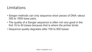 PROF S.SUBBIAH et al.
Limitations
• Sanger methods can only sequence short pieces of DNA--about
300 to 1000 base pairs.
• The quality of a Sanger sequence is often not very good in the
first 15 to 40 bases because that is where the primer binds
• Sequence quality degrades after 700 to 900 bases
 