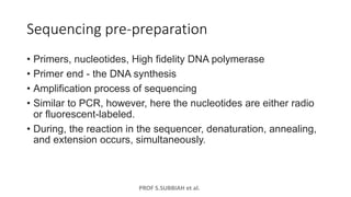 PROF S.SUBBIAH et al.
Sequencing pre-preparation
• Primers, nucleotides, High fidelity DNA polymerase
• Primer end - the DNA synthesis
• Amplification process of sequencing
• Similar to PCR, however, here the nucleotides are either radio
or fluorescent-labeled.
• During, the reaction in the sequencer, denaturation, annealing,
and extension occurs, simultaneously.
 