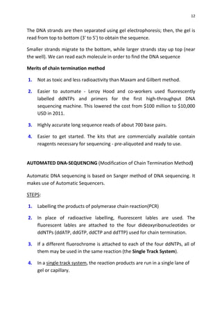 12
The DNA strands are then separated using gel electrophoresis; then, the gel is
read from top to bottom (3' to 5') to obtain the sequence.
Smaller strands migrate to the bottom, while larger strands stay up top (near
the well). We can read each molecule in order to find the DNA sequence
Merits of chain termination method
1. Not as toxic and less radioactivity than Maxam and Gilbert method.
2. Easier to automate - Leroy Hood and co-workers used fluorescently
labelled ddNTPs and primers for the first high-throughput DNA
sequencing machine. This lowered the cost from $100 million to $10,000
USD in 2011.
3. Highly accurate long sequence reads of about 700 base pairs.
4. Easier to get started. The kits that are commercially available contain
reagents necessary for sequencing - pre-aliquoted and ready to use.
AUTOMATED DNA-SEQUENCING (Modification of Chain Termination Method)
Automatic DNA sequencing is based on Sanger method of DNA sequencing. It
makes use of Automatic Sequencers.
STEPS:
1. Labelling the products of polymerase chain reaction(PCR)
2. In place of radioactive labelling, fluorescent lables are used. The
fluorescent lables are attached to the four dideoxyribonucleotides or
ddNTPs (ddATP, ddGTP, ddCTP and ddTTP) used for chain termination.
3. If a different fluorochrome is attached to each of the four ddNTPs, all of
them may be used in the same reaction (the Single Track System).
4. In a single track system, the reaction products are run in a single lane of
gel or capillary.
 