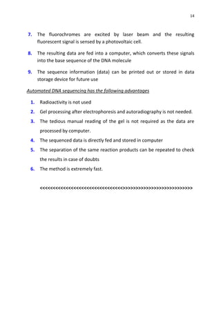 14
7. The fluorochromes are excited by laser beam and the resulting
fluorescent signal is sensed by a photovoltaic cell.
8. The resulting data are fed into a computer, which converts these signals
into the base sequence of the DNA molecule
9. The sequence information (data) can be printed out or stored in data
storage device for future use
Automated DNA sequencing has the following advantages
1. Radioactivity is not used
2. Gel processing after electrophoresis and autoradiography is not needed.
3. The tedious manual reading of the gel is not required as the data are
processed by computer.
4. The sequenced data is directly fed and stored in computer
5. The separation of the same reaction products can be repeated to check
the results in case of doubts
6. The method is extremely fast.
<<<<<<<<<<<<<<<<<<<<<<<<<<<<<<<<>>>>>>>>>>>>>>>>>>>>>>>>>>>
 
